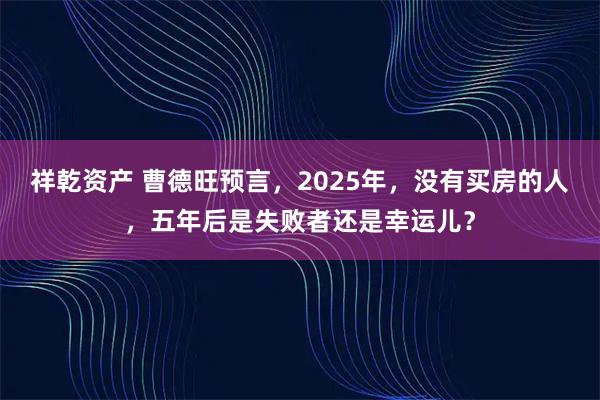 祥乾资产 曹德旺预言,2025年,没有买房的人,五年后是失败者还是幸运儿?