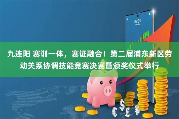 九连阳 赛训一体,赛证融合!第二届浦东新区劳动关系协调技能竞赛决赛暨颁奖仪式举行