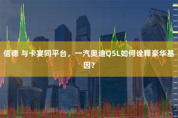 信德 与卡宴同平台,一汽奥迪Q5L如何诠释豪华基因?