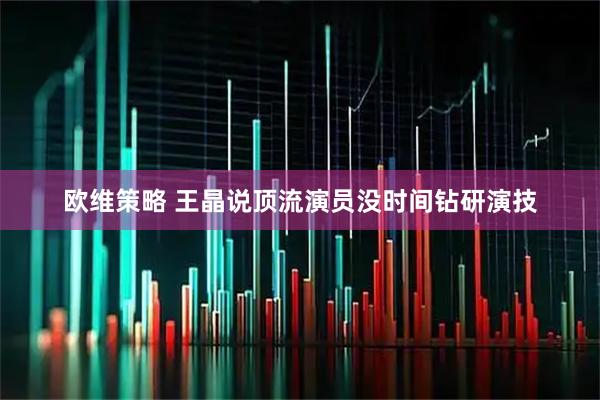 欧维策略 王晶说顶流演员没时间钻研演技