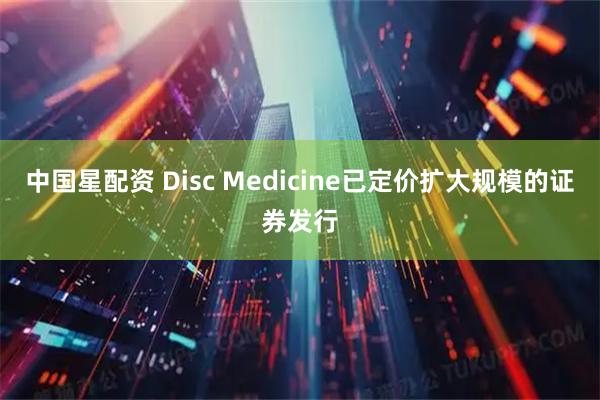 中国星配资 Disc Medicine已定价扩大规模的证券发行