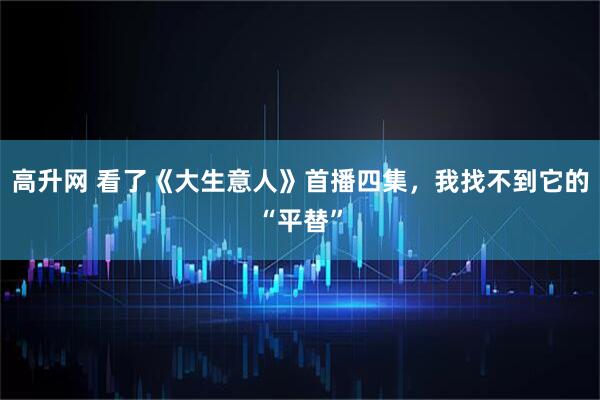 高升网 看了《大生意人》首播四集，我找不到它的“平替”
