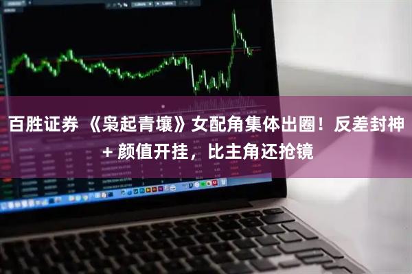 百胜证券 《枭起青壤》女配角集体出圈！反差封神 + 颜值开挂，比主角还抢镜