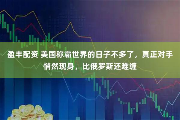 盈丰配资 美国称霸世界的日子不多了，真正对手悄然现身，比俄罗斯还难缠