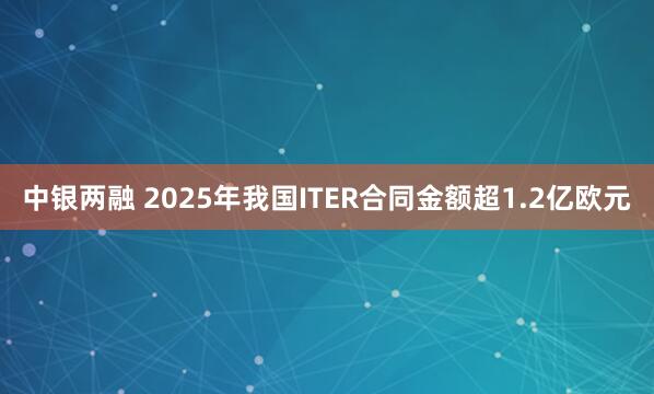 中银两融 2025年我国ITER合同金额超1.2亿欧元
