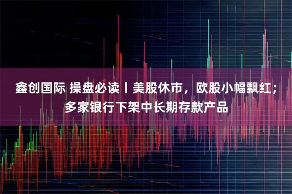 鑫创国际 操盘必读丨美股休市，欧股小幅飘红；多家银行下架中长期存款产品