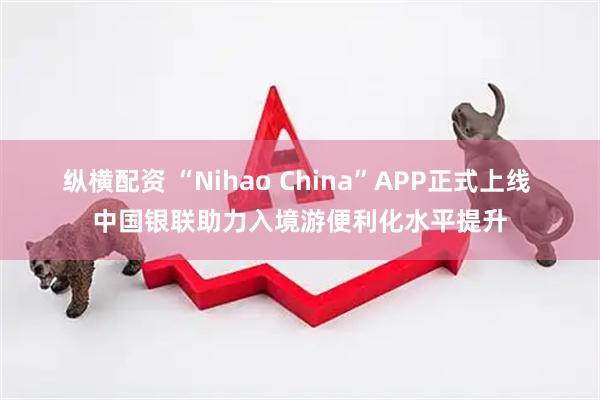 纵横配资 “Nihao China”APP正式上线 中国银联助力入境游便利化水平提升