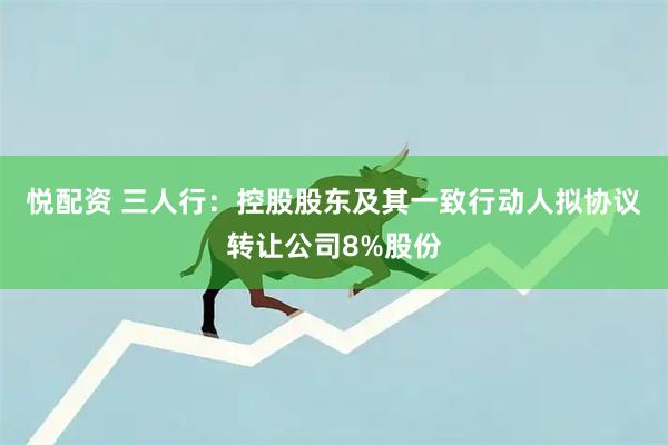 悦配资 三人行：控股股东及其一致行动人拟协议转让公司8%股份