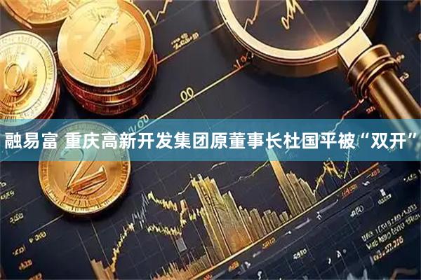 融易富 重庆高新开发集团原董事长杜国平被“双开”